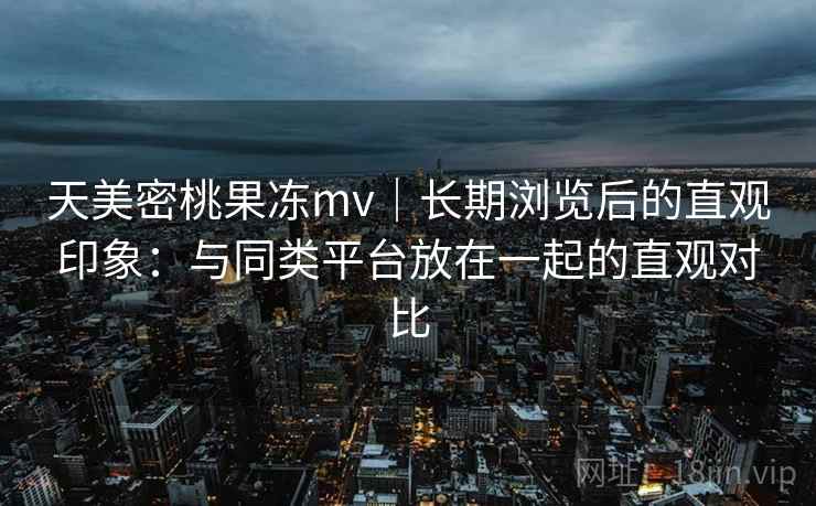天美密桃果冻mv|长期浏览后的直观印象:与同类平台放在一起的直观对比 天美密桃果冻mv|长期浏览后的直观印象:与同类平台放在一起的直观对比