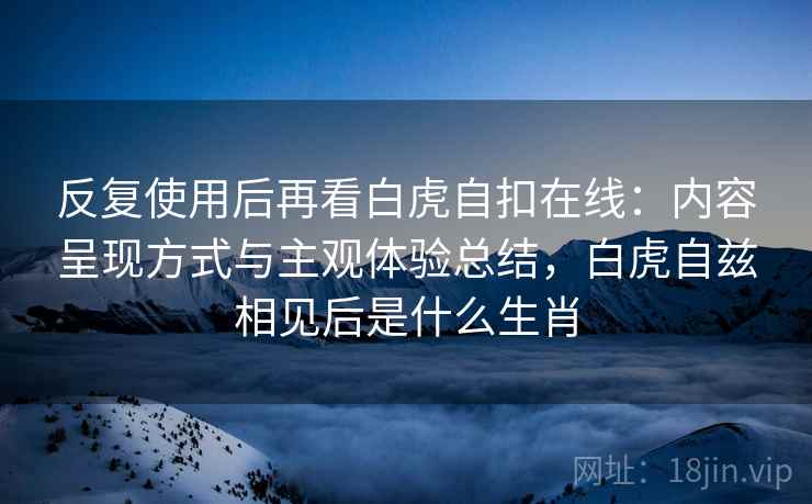 反复使用后再看白虎自扣在线:内容呈现方式与主观体验总结,白虎自兹相见后是什么生肖 反复使用后再看白虎自扣在线:内容呈现方式与主观体验总结,白虎自兹相见后是什么生肖