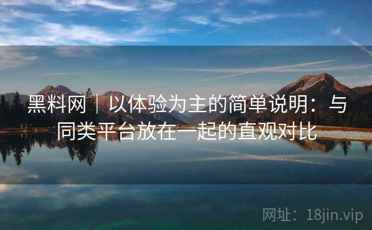 黑料网｜以体验为主的简单说明：与同类平台放在一起的直观对比