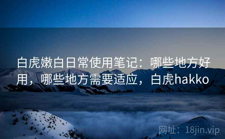 白虎嫩白日常使用笔记：哪些地方好用，哪些地方需要适应，白虎hakko