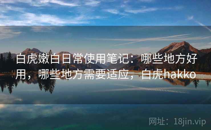 白虎嫩白日常使用笔记:哪些地方好用,哪些地方需要适应,白虎hakko 白虎嫩白日常使用笔记:哪些地方好用,哪些地方需要适应,白虎hakko