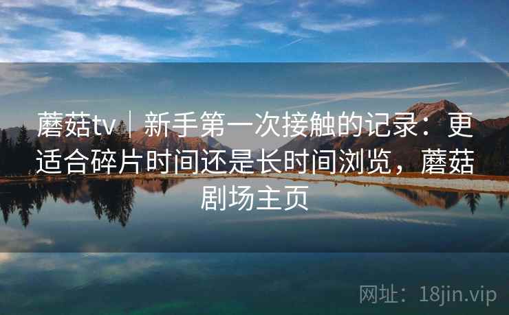 蘑菇tv|新手第一次接触的记录:更适合碎片时间还是长时间浏览,蘑菇剧场主页 蘑菇tv|新手第一次接触的记录:更适合碎片时间还是长时间浏览,蘑菇剧场主页
