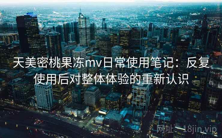 天美密桃果冻mv日常使用笔记:反复使用后对整体体验的重新认识 天美密桃果冻mv日常使用笔记:反复使用后对整体体验的重新认识