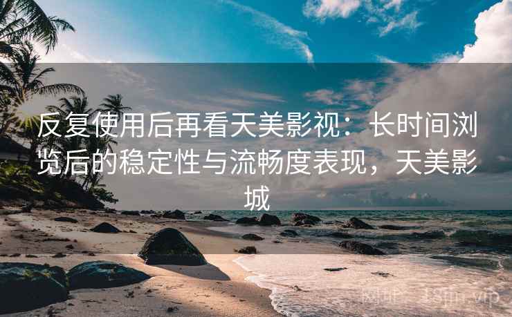 反复使用后再看天美影视:长时间浏览后的稳定性与流畅度表现,天美影城 反复使用后再看天美影视:长时间浏览后的稳定性与流畅度表现,天美影城