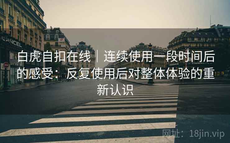 白虎自扣在线｜连续使用一段时间后的感受：反复使用后对整体体验的重新认识