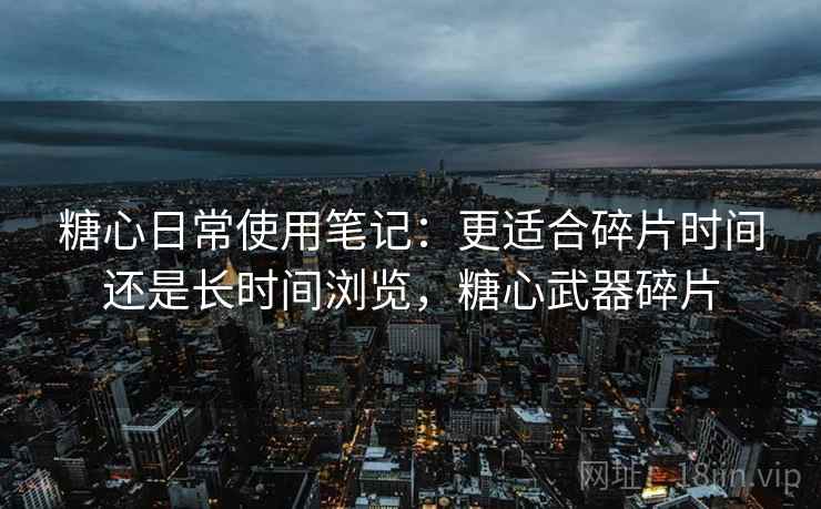 糖心日常使用笔记:更适合碎片时间还是长时间浏览,糖心武器碎片 糖心日常使用笔记:更适合碎片时间还是长时间浏览,糖心武器碎片