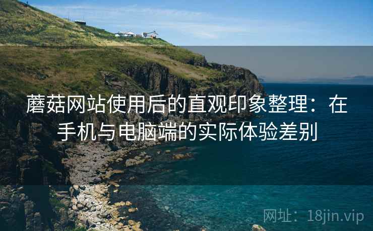 蘑菇网站使用后的直观印象整理:在手机与电脑端的实际体验差别 蘑菇网站使用后的直观印象整理:在手机与电脑端的实际体验差别