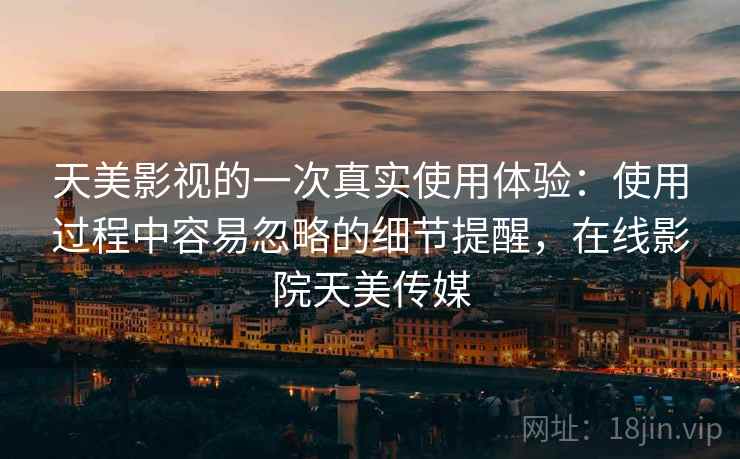 天美影视的一次真实使用体验:使用过程中容易忽略的细节提醒,在线影院天美传媒 天美影视的一次真实使用体验:使用过程中容易忽略的细节提醒,在线影院天美传媒