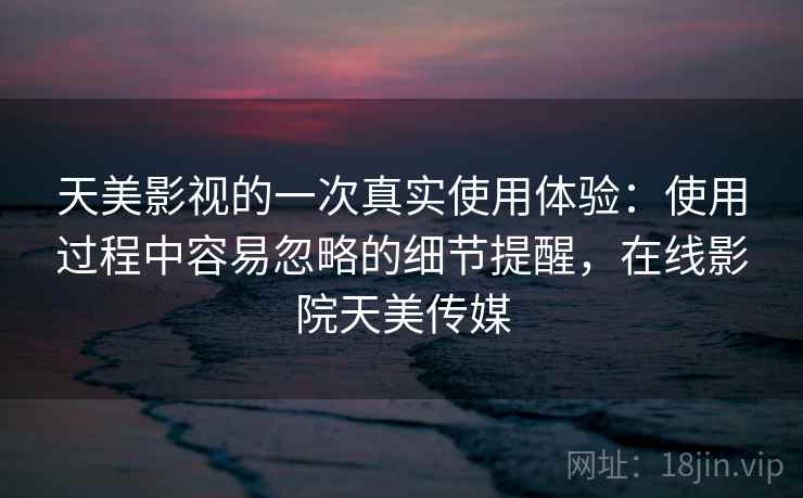 天美影视的一次真实使用体验:使用过程中容易忽略的细节提醒,在线影院天美传媒 天美影视的一次真实使用体验:使用过程中容易忽略的细节提醒,在线影院天美传媒